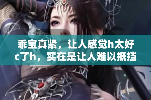 乖宝真紧，让人感觉h太好c了h，实在是让人难以抵挡的诱惑。