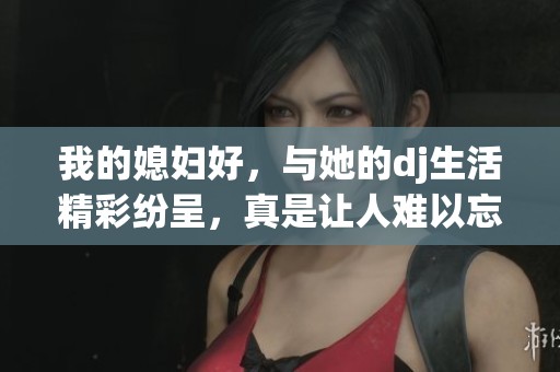 我的媳妇好，与她的dj生活精彩纷呈，真是让人难以忘怀