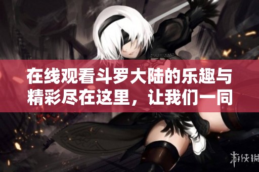 在线观看斗罗大陆的乐趣与精彩尽在这里，让我们一同感受这部作品的魅力