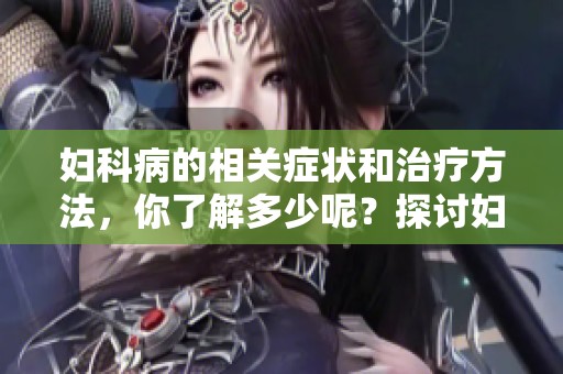 妇科病的相关症状和治疗方法，你了解多少呢？探讨妇科病带来的影响与应对策略。