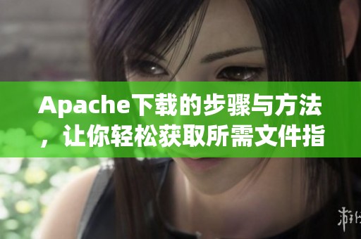 Apache下载的步骤与方法，让你轻松获取所需文件指南