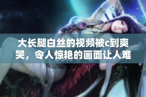 大长腿白丝的视频被c到爽哭，令人惊艳的画面让人难以忘怀