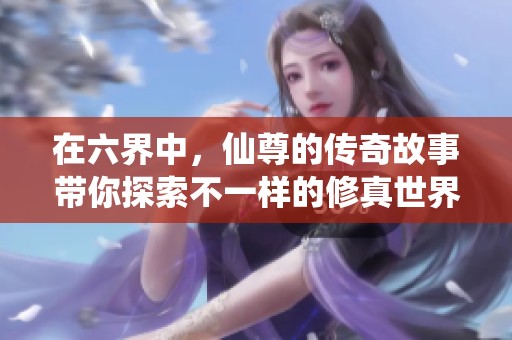 在六界中，仙尊的传奇故事带你探索不一样的修真世界