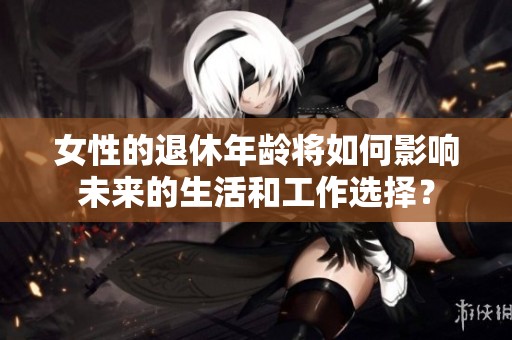 女性的退休年龄将如何影响未来的生活和工作选择？