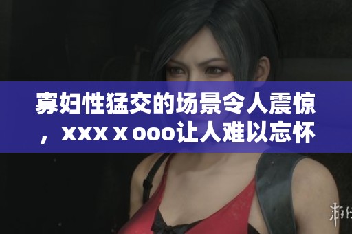 寡妇性猛交的场景令人震惊，xxxⅹooo让人难以忘怀的体验