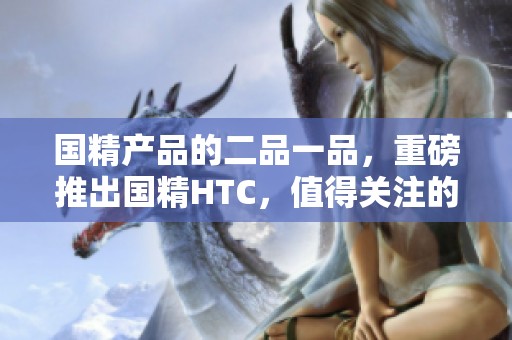 国精产品的二品一品，重磅推出国精HTC，值得关注的选择！