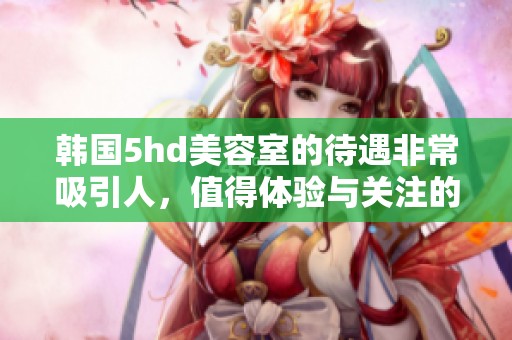 韩国5hd美容室的待遇非常吸引人，值得体验与关注的服务项目