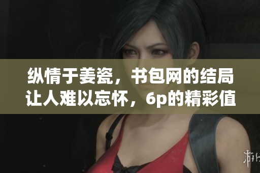 纵情于姜瓷，书包网的结局让人难以忘怀，6p的精彩值得探讨
