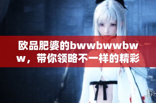 欧品肥婆的bwwbwwbww，带你领略不一样的精彩体验