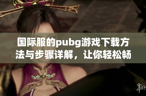 国际服的pubg游戏下载方法与步骤详解，让你轻松畅玩游戏世界