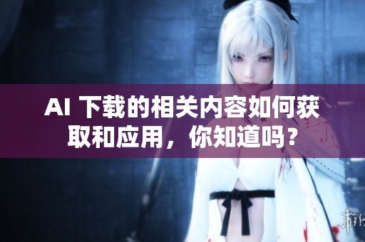 AI 下载的相关内容如何获取和应用，你知道吗？