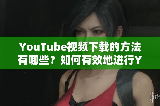 YouTube视频下载的方法有哪些？如何有效地进行YouTube下载？