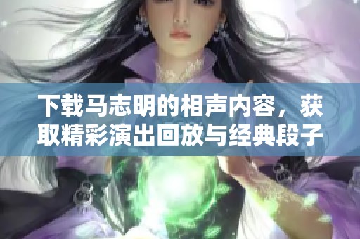 下载马志明的相声内容，获取精彩演出回放与经典段子！