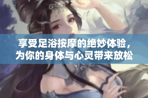 享受足浴按摩的绝妙体验，为你的身体与心灵带来放松与愉悦