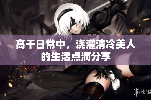 高干日常中，浇灌清冷美人的生活点滴分享