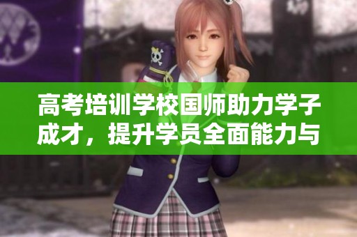 高考培训学校国师助力学子成才，提升学员全面能力与考试技巧