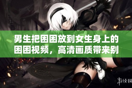 男生把困困放到女生身上的困困视频，高清画质带来别样体验