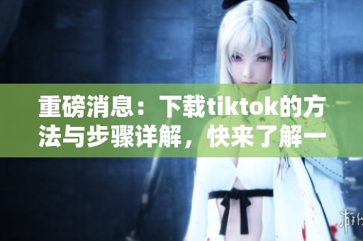重磅消息：下载tiktok的方法与步骤详解，快来了解一下吧！