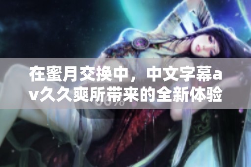在蜜月交换中，中文字幕****爽所带来的全新体验不容错过