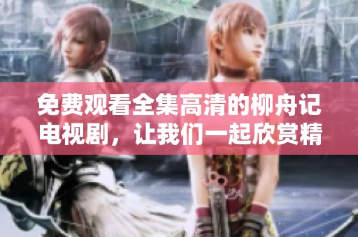 免费观看全集高清的柳舟记电视剧，让我们一起欣赏精彩剧情吧