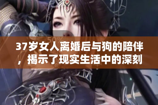 37岁女人离婚后与狗的陪伴，揭示了现实生活中的深刻意义