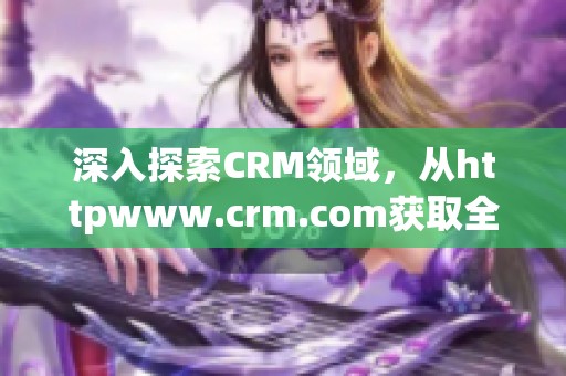 深入探索CRM领域，从httpwww.crm.com获取全面资讯与最新动态