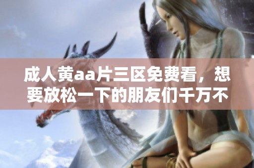 **黄a**三区免费看，想要放松一下的朋友们千万不要错过。