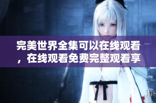 完美世界全集可以在线观看，在线观看免费完整观看享受精彩内容
