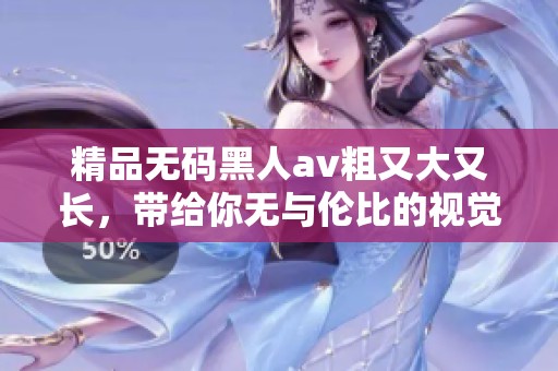 精品**黑人**粗又大又长，带给你无与伦比的视觉享受与冲击体验