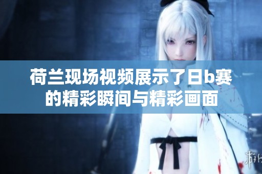 荷兰现场视频展示了日b赛的精彩瞬间与精彩画面
