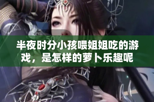 半夜时分小孩喂姐姐吃的游戏，是怎样的萝卜乐趣呢