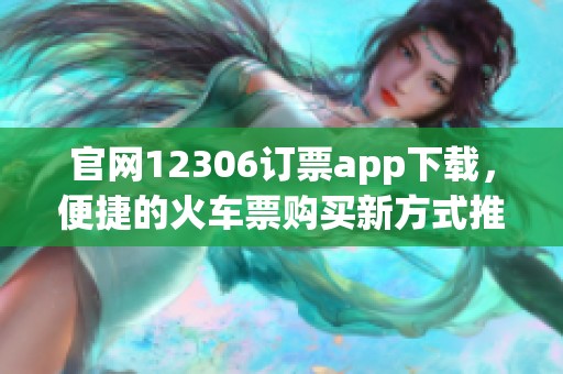 官网12306订票app下载，便捷的火车票购买新方式推荐给您