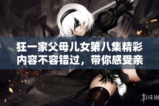 狂一家父母儿女第八集精彩内容不容错过，带你感受亲情的温暖与欢乐