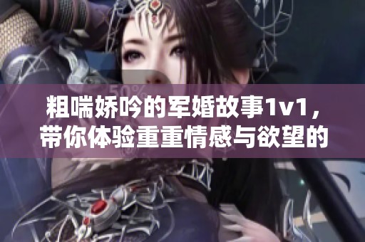 粗喘娇吟的军婚故事1v1，带你体验重重情感与欲望的交织