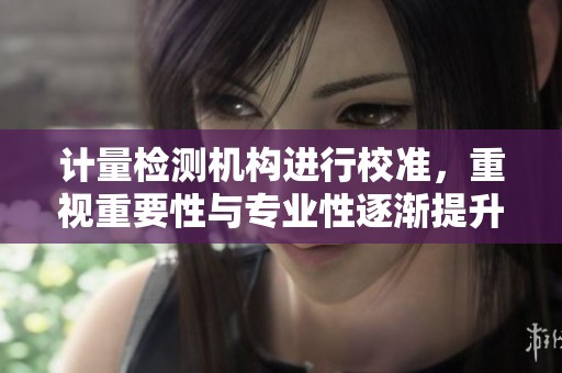 计量检测机构进行校准，重视重要性与专业性逐渐提升