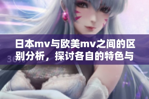 日本mv与欧美mv之间的区别分析，探讨各自的特色与风格