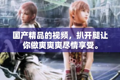 ****的视频，扒开腿让你做爽爽爽尽情享受。