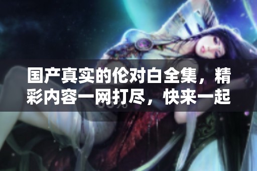 国产真实的伦对白全集，精彩内容一网打尽，快来一起欣赏吧！