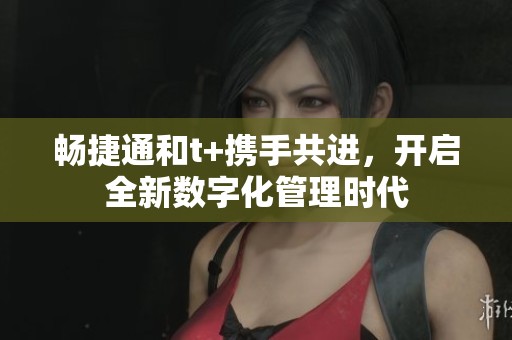 畅捷通和t+携手共进，开启全新数字化管理时代