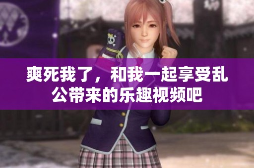 爽死我了，和我一起享受乱公带来的乐趣视频吧