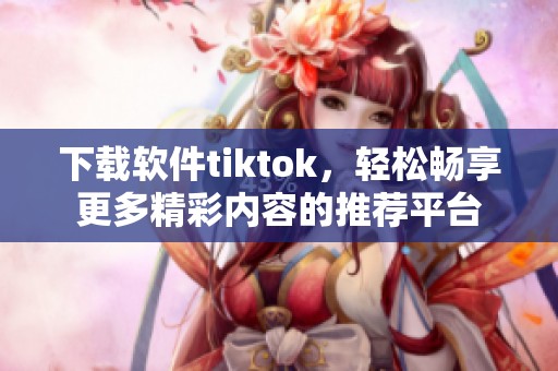 下载软件tiktok，轻松畅享更多精彩内容的推荐平台