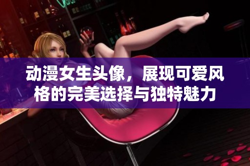 动漫女生头像，展现可爱风格的完美选择与独特魅力