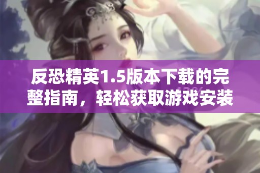 反恐精英1.5版本下载的完整指南，轻松获取游戏安装文件的方法与步骤