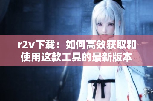 r2v下载：如何高效获取和使用这款工具的最新版本