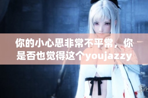 你的小心思非常不平常，你是否也觉得这个youjazzy minde有趣呢