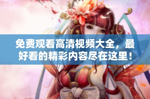 免费观看高清视频大全，最好看的精彩内容尽在这里！