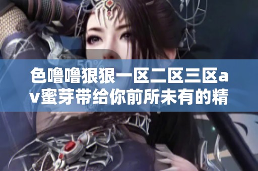 色噜噜**一区二区三区**蜜芽带给你前所未有的精彩体验，尽情享受吧