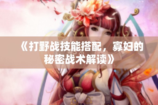 《打野战技能搭配，寡妇的秘密战术解读》