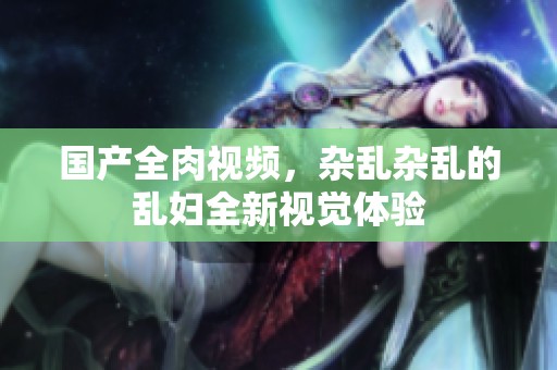 国产全肉视频，杂乱杂乱的乱妇全新视觉体验