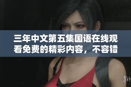 三年中文第五集国语在线观看免费的精彩内容，不容错过！